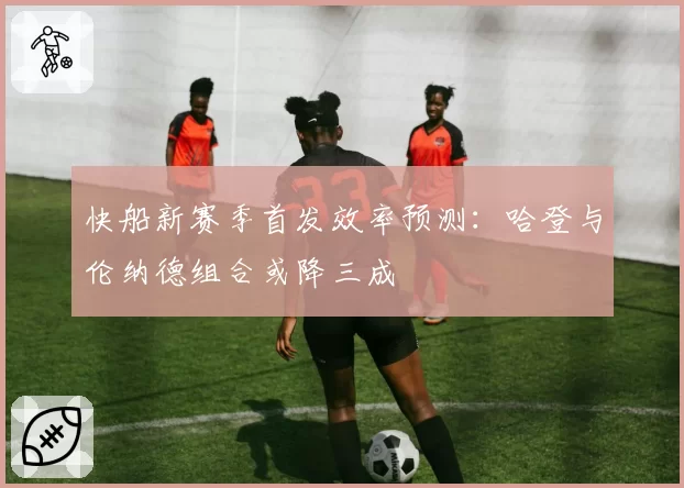 快船新赛季首发效率预测：哈登与伦纳德组合或降三成