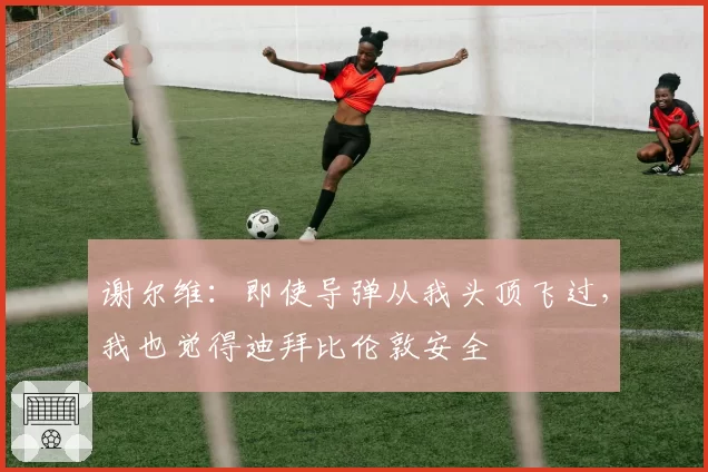 谢尔维：即使导弹从我头顶飞过，我也觉得迪拜比伦敦安全