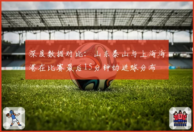 深度数据对比：山东泰山与上海海港在比赛最后15分钟的进球分布