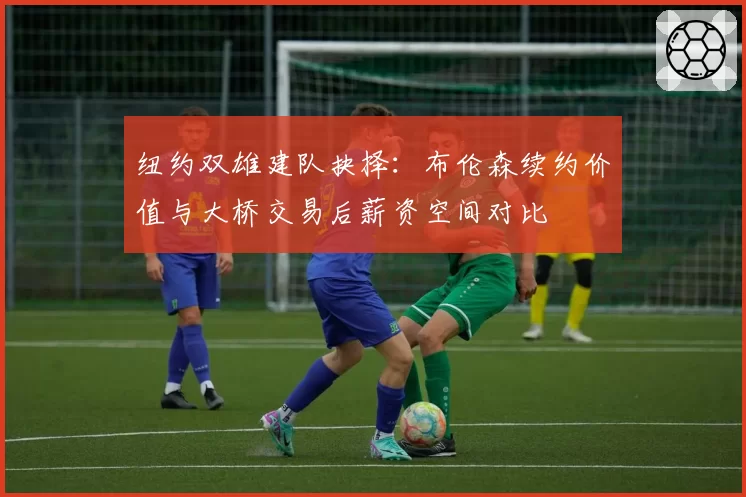 纽约双雄建队抉择:布伦森续约价值与大桥交易后薪资空间对比