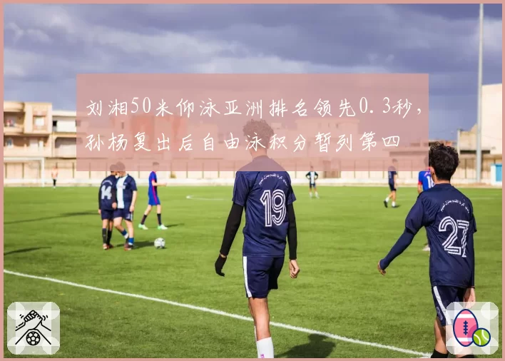 刘湘50米仰泳亚洲排名领先0.3秒，孙杨复出后自由泳积分暂列第四