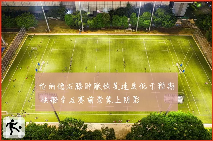 伦纳德右膝肿胀恢复速度低于预期 快船季后赛前景蒙上阴影
