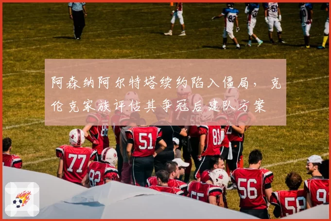 阿森纳阿尔特塔续约陷入僵局，克伦克家族评估其争冠后建队方案