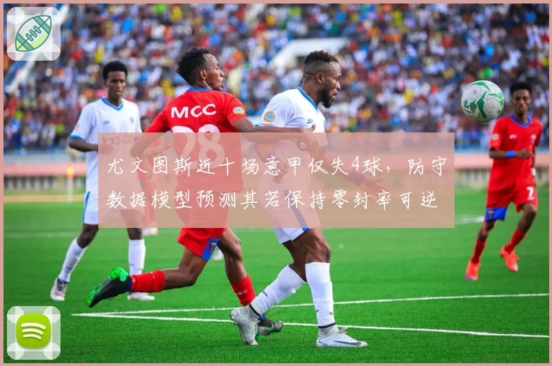 尤文图斯近十场意甲仅失4球,防守数据模型预测其若保持零封率可逆袭国米