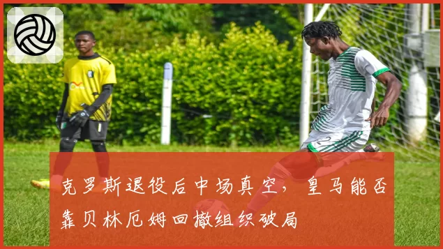 克罗斯退役后中场真空,皇马能否靠贝林厄姆回撤组织破局
