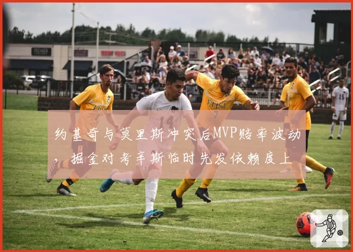 约基奇与莫里斯冲突后MVP赔率波动,掘金对考辛斯临时先发依赖度上升