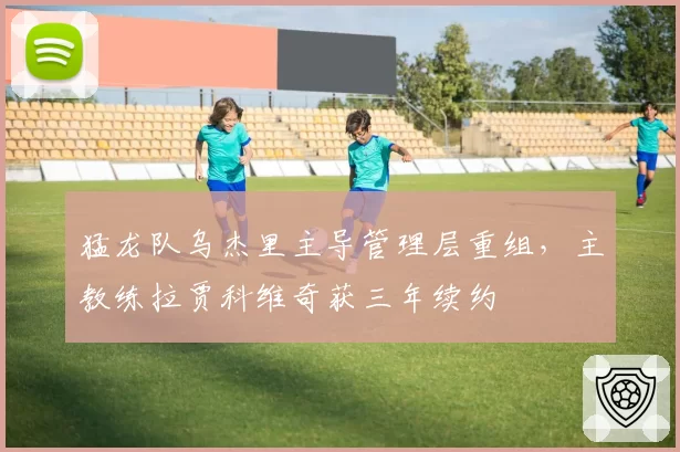 猛龙队乌杰里主导管理层重组,主教练拉贾科维奇获三年续约