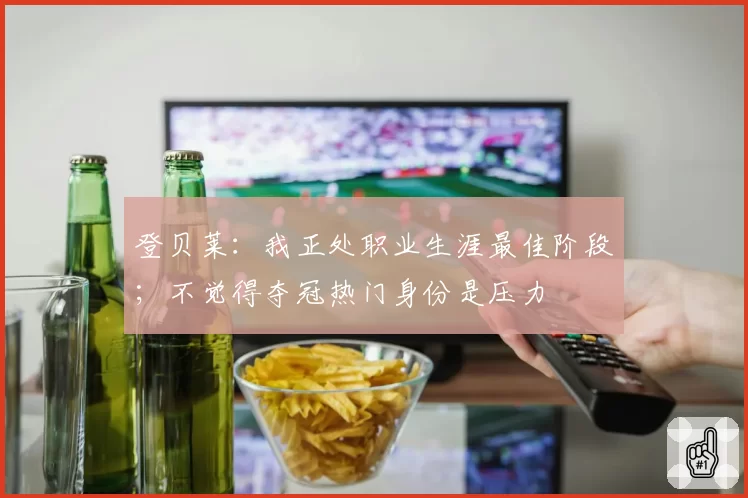 登贝莱：我正处职业生涯最佳阶段；不觉得夺冠热门身份是压力