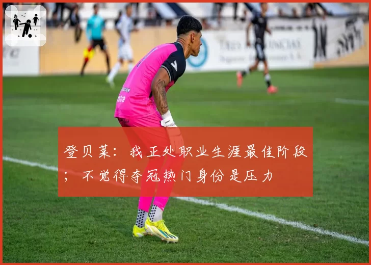 登贝莱：我正处职业生涯最佳阶段；不觉得夺冠热门身份是压力