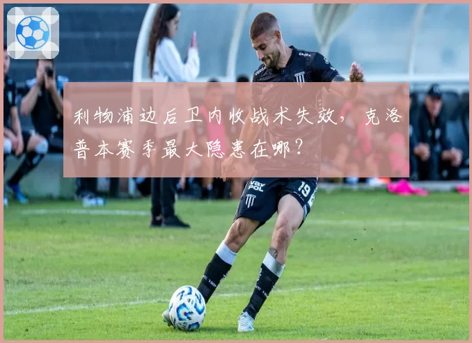 利物浦边后卫内收战术失效,克洛普本赛季最大隐患在哪?
