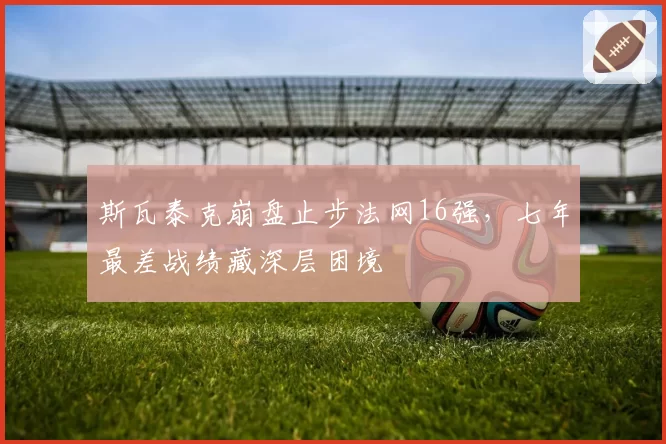斯瓦泰克崩盘止步法网16强,七年最差战绩藏深层困境