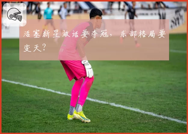 活塞新星放话要夺冠，东部格局要变天？