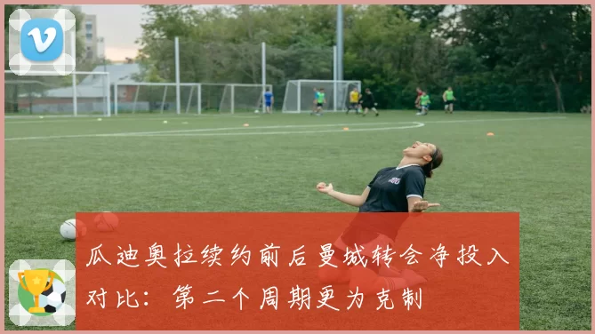 瓜迪奥拉续约前后曼城转会净投入对比：第二个周期更为克制