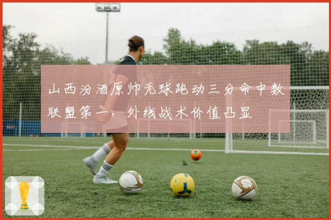 山西汾酒原帅无球跑动三分命中数联盟第一，外线战术价值凸显