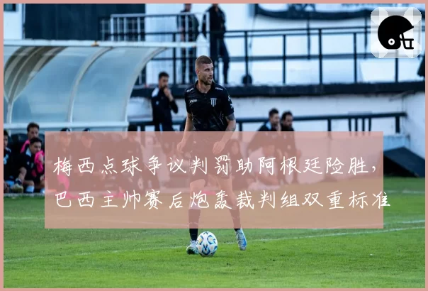 梅西点球争议判罚助阿根廷险胜，巴西主帅赛后炮轰裁判组双重标准