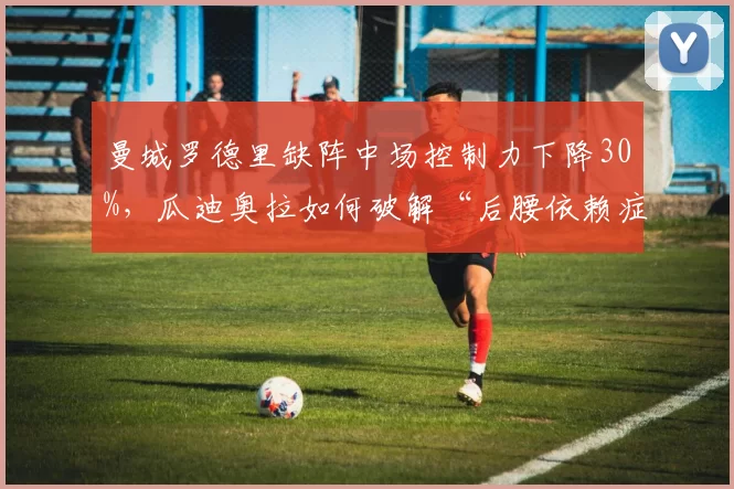 曼城罗德里缺阵中场控制力下降30%，瓜迪奥拉如何破解“后腰依赖症”？