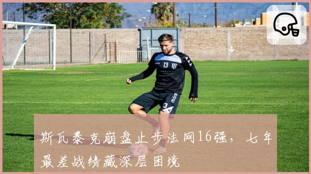 斯瓦泰克崩盘止步法网16强,七年最差战绩藏深层困境