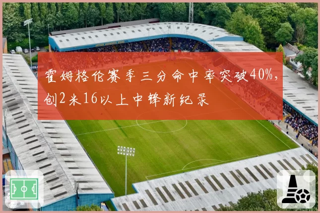 霍姆格伦赛季三分命中率突破40%，创2米16以上中锋新纪录