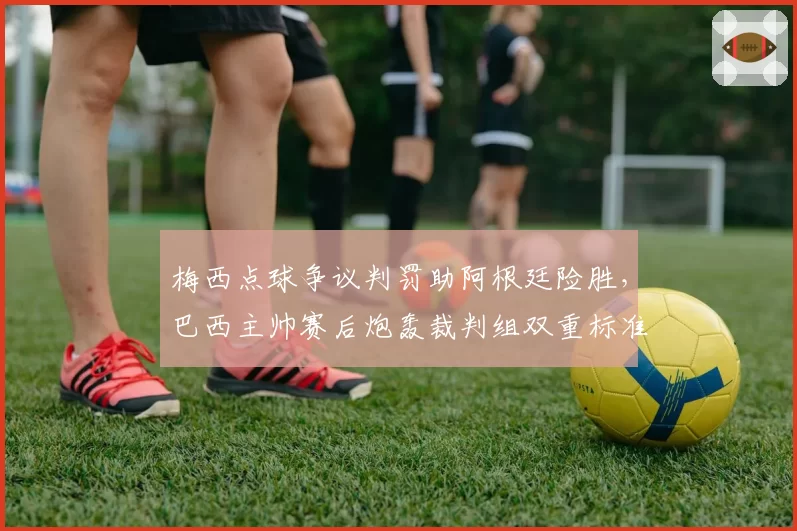 梅西点球争议判罚助阿根廷险胜，巴西主帅赛后炮轰裁判组双重标准