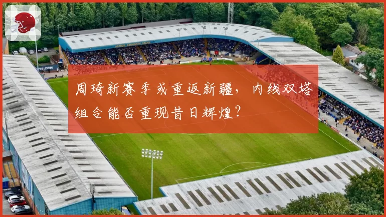 周琦新赛季或重返新疆，内线双塔组合能否重现昔日辉煌？