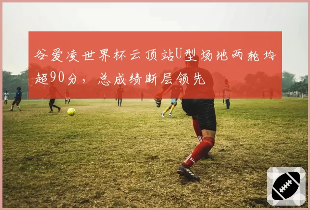 谷爱凌世界杯云顶站U型场地两轮均超90分,总成绩断层领先