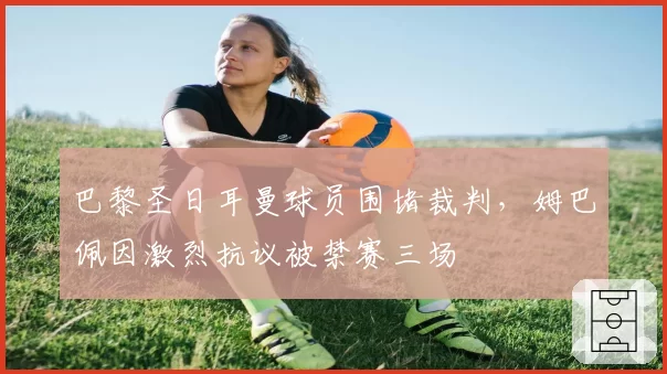 巴黎圣日耳曼球员围堵裁判,姆巴佩因激烈抗议被禁赛三场