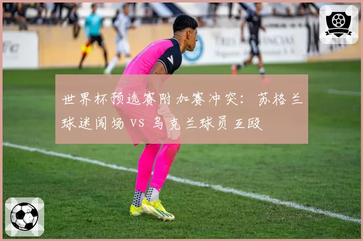 世界杯预选赛附加赛冲突:苏格兰球迷闯场 vs 乌克兰球员互殴
