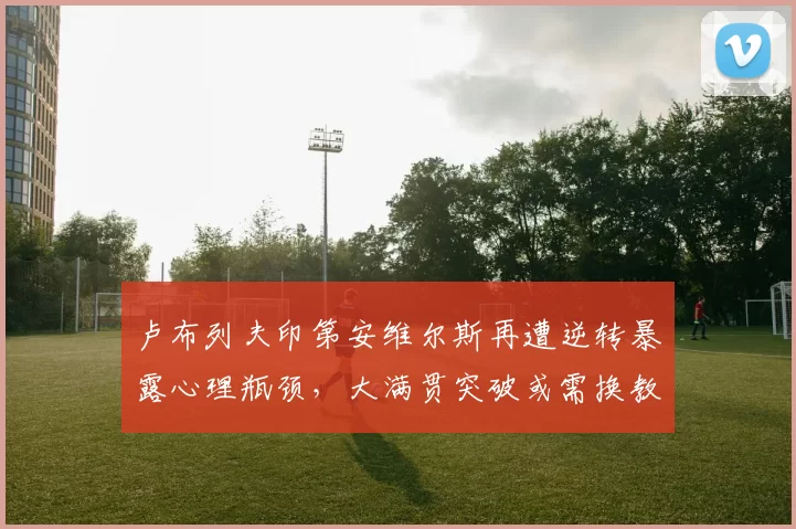 卢布列夫印第安维尔斯再遭逆转暴露心理瓶颈，大满贯突破或需换教练