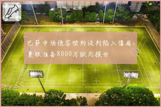 巴萨中场德容续约谈判陷入僵局，曼联准备8000万欧元报价