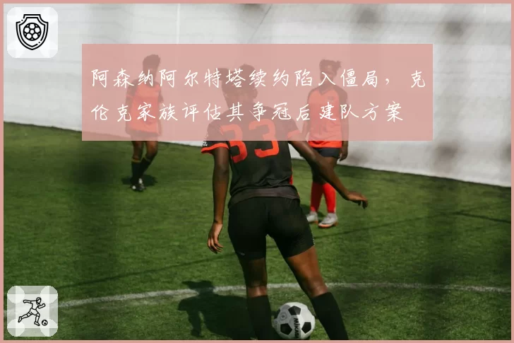 阿森纳阿尔特塔续约陷入僵局，克伦克家族评估其争冠后建队方案