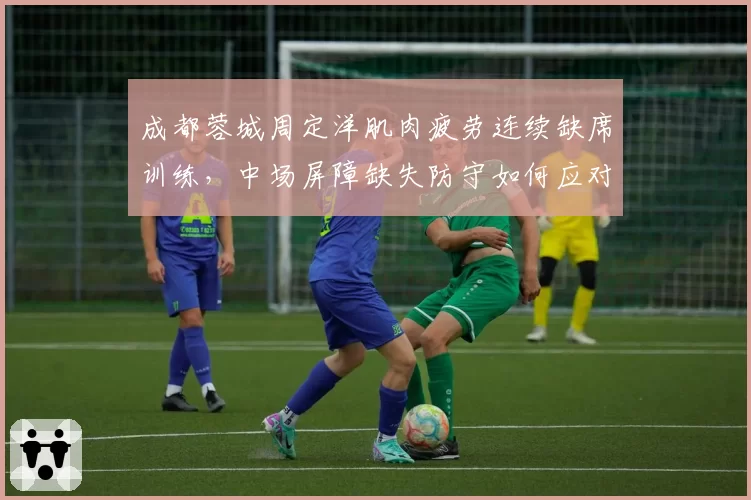 成都蓉城周定洋肌肉疲劳连续缺席训练，中场屏障缺失防守如何应对？