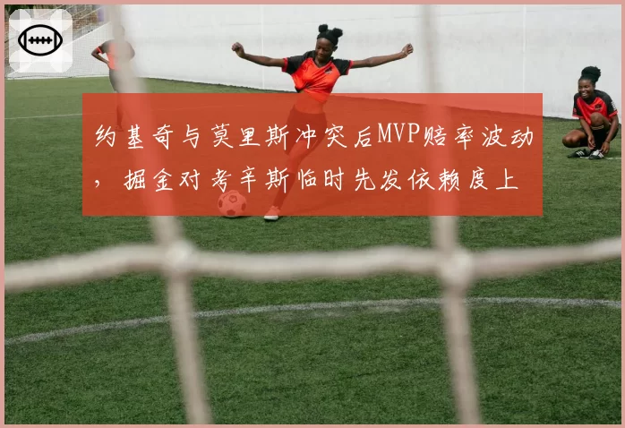 约基奇与莫里斯冲突后MVP赔率波动,掘金对考辛斯临时先发依赖度上升
