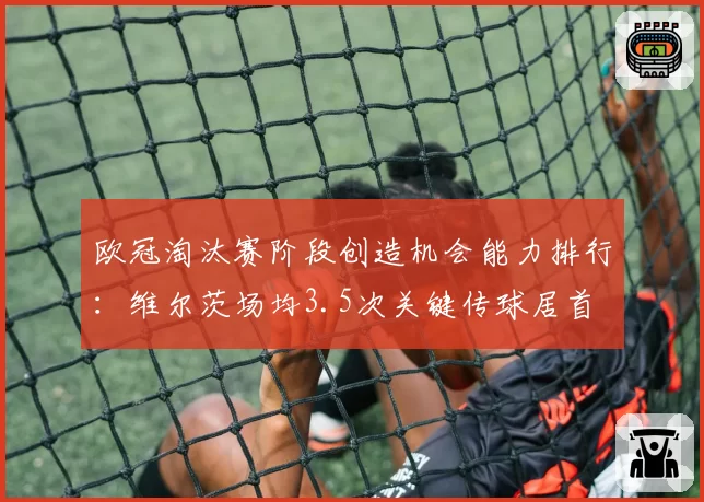 欧冠淘汰赛阶段创造机会能力排行:维尔茨场均3.5次关键传球居首