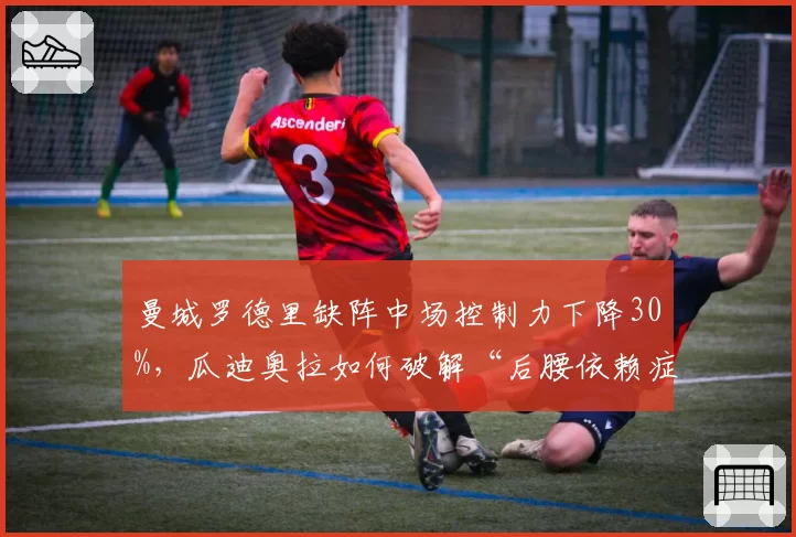 曼城罗德里缺阵中场控制力下降30%，瓜迪奥拉如何破解“后腰依赖症”？
