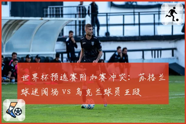 世界杯预选赛附加赛冲突:苏格兰球迷闯场 vs 乌克兰球员互殴