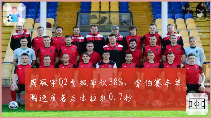 周冠宇Q2晋级率仅38%，索伯赛车单圈速度落后法拉利0.7秒