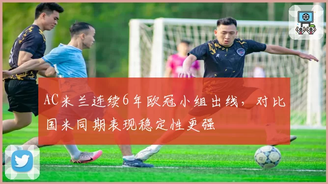AC米兰连续6年欧冠小组出线，对比国米同期表现稳定性更强