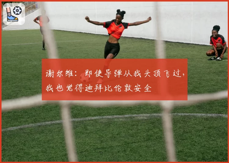 谢尔维：即使导弹从我头顶飞过，我也觉得迪拜比伦敦安全