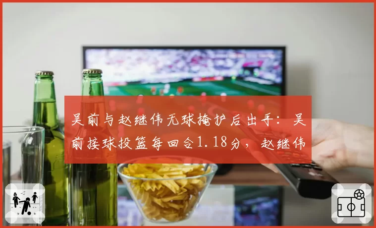 吴前与赵继伟无球掩护后出手:吴前接球投篮每回合1.18分,赵继伟0.96分
