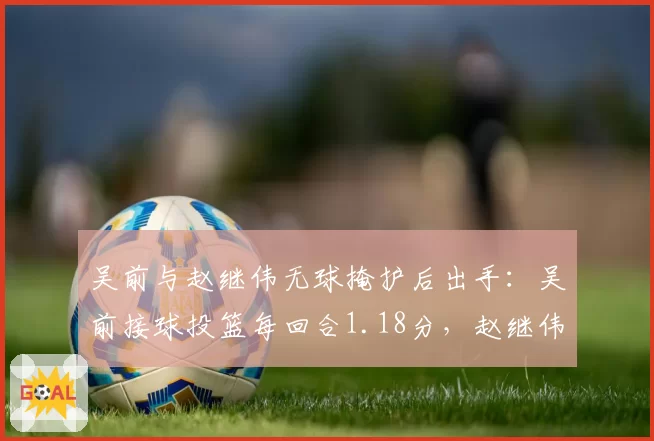 吴前与赵继伟无球掩护后出手:吴前接球投篮每回合1.18分,赵继伟0.96分