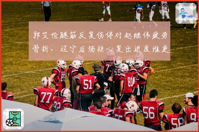 郭艾伦腿筋反复伤停对赵继伟疲劳骨折,辽宁后场核心复出进度谁更快