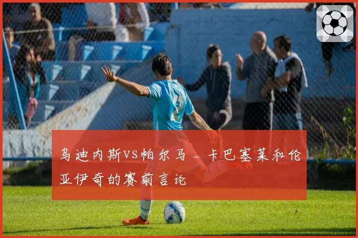 乌迪内斯vs帕尔马 _ 卡巴塞莱和伦亚伊奇的赛前言论