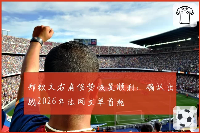 郑钦文右肩伤势恢复顺利,确认出战2026年法网女单首轮
