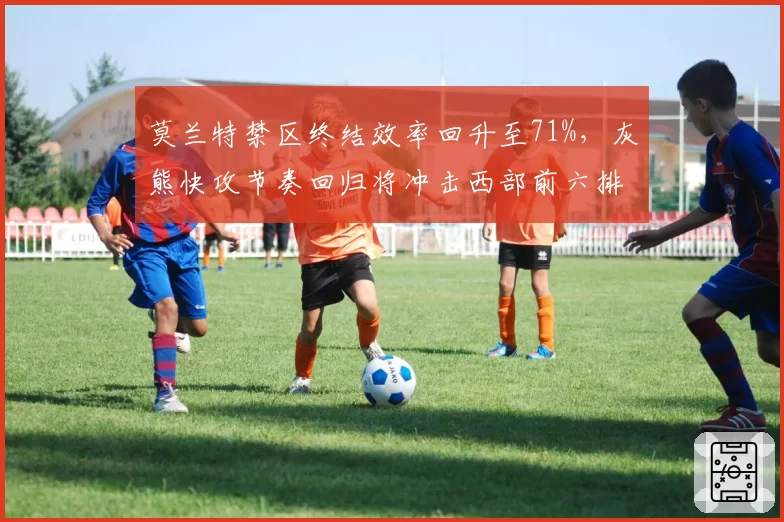 莫兰特禁区终结效率回升至71%，灰熊快攻节奏回归将冲击西部前六排位