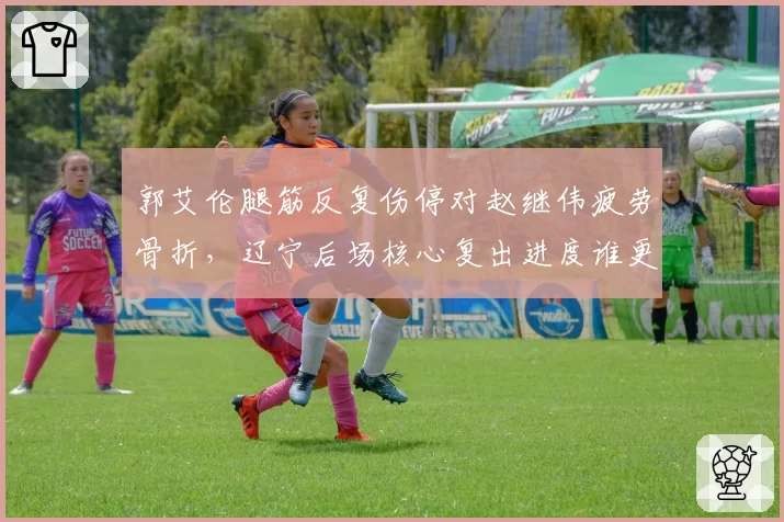 郭艾伦腿筋反复伤停对赵继伟疲劳骨折,辽宁后场核心复出进度谁更快