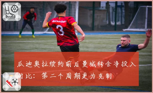 瓜迪奥拉续约前后曼城转会净投入对比：第二个周期更为克制