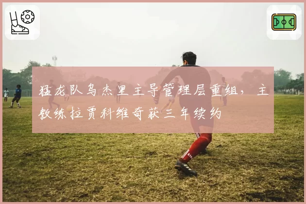 猛龙队乌杰里主导管理层重组,主教练拉贾科维奇获三年续约