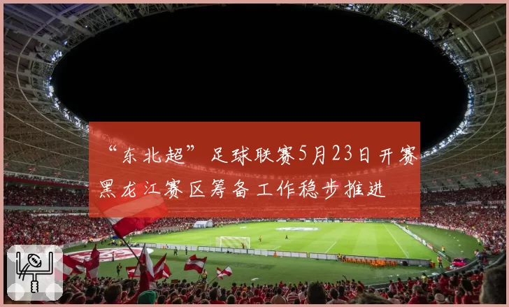 “东北超”足球联赛5月23日开赛 黑龙江赛区筹备工作稳步推进