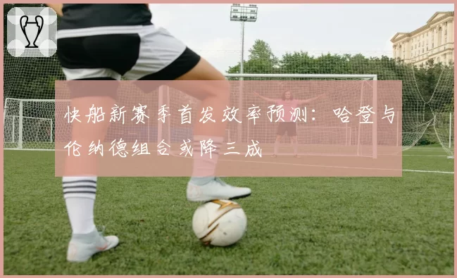 快船新赛季首发效率预测:哈登与伦纳德组合或降三成