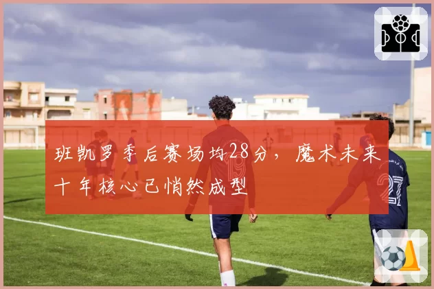 班凯罗季后赛场均28分，魔术未来十年核心已悄然成型